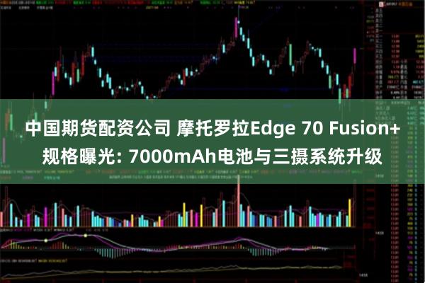 中国期货配资公司 摩托罗拉Edge 70 Fusion+规格曝光: 7000mAh电池与三摄系统升级