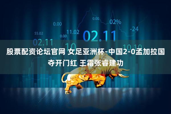 股票配资论坛官网 女足亚洲杯-中国2-0孟加拉国夺开门红 王霜张睿建功
