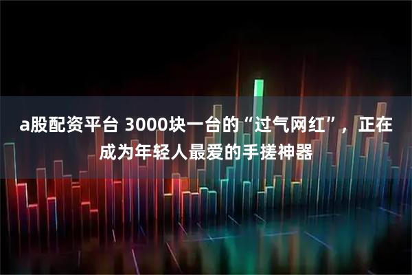 a股配资平台 3000块一台的“过气网红”，正在成为年轻人最爱的手搓神器