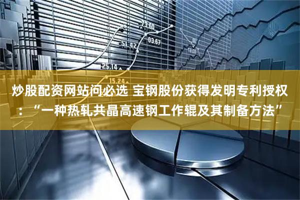 炒股配资网站问必选 宝钢股份获得发明专利授权：“一种热轧共晶高速钢工作辊及其制备方法”