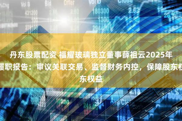 丹东股票配资 福耀玻璃独立董事薛祖云2025年度履职报告：审议关联交易、监督财务内控，保障股东权益