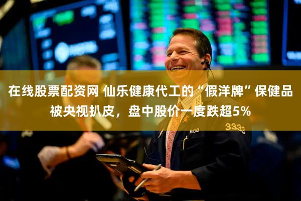 在线股票配资网 仙乐健康代工的“假洋牌”保健品被央视扒皮，盘中股价一度跌超5%