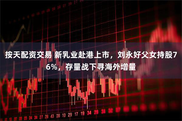 按天配资交易 新乳业赴港上市，刘永好父女持股76%，存量战下寻海外增量
