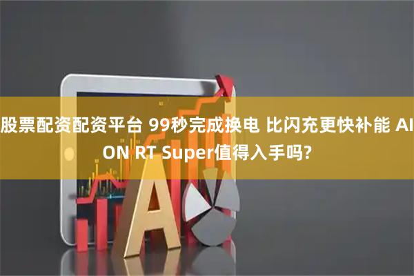 股票配资配资平台 99秒完成换电 比闪充更快补能 AION RT Super值得入手吗?