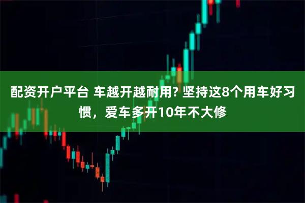 配资开户平台 车越开越耐用? 坚持这8个用车好习惯，爱车多开10年不大修