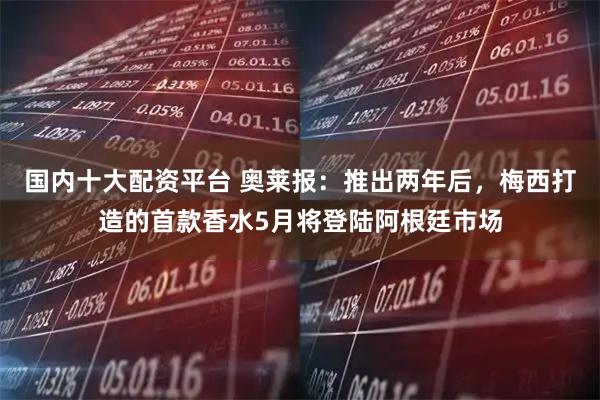 国内十大配资平台 奥莱报：推出两年后，梅西打造的首款香水5月将登陆阿根廷市场