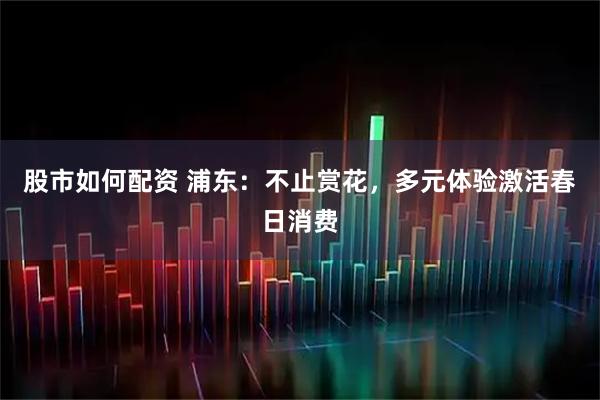 股市如何配资 浦东：不止赏花，多元体验激活春日消费