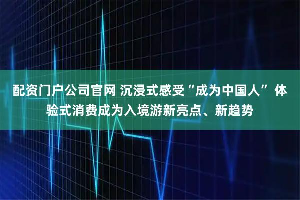 配资门户公司官网 沉浸式感受“成为中国人” 体验式消费成为入境游新亮点、新趋势