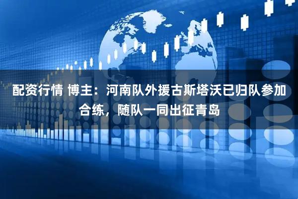 配资行情 博主：河南队外援古斯塔沃已归队参加合练，随队一同出征青岛