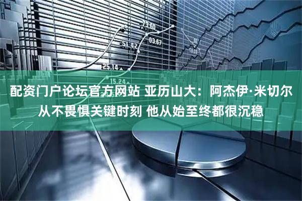 配资门户论坛官方网站 亚历山大：阿杰伊·米切尔从不畏惧关键时刻 他从始至终都很沉稳