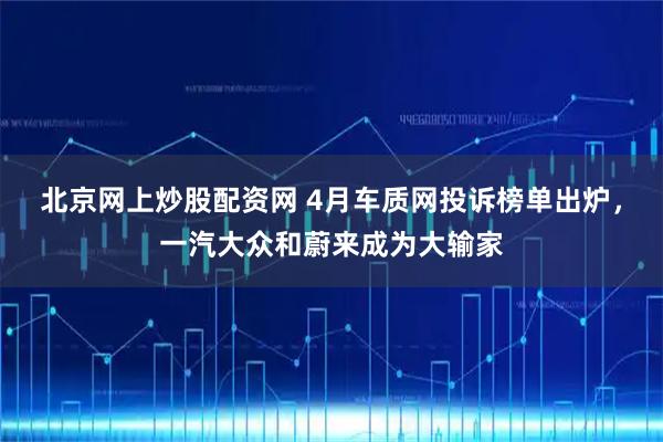 北京网上炒股配资网 4月车质网投诉榜单出炉，一汽大众和蔚来成为大输家