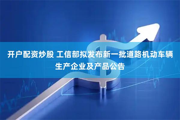 开户配资炒股 工信部拟发布新一批道路机动车辆生产企业及产品公告