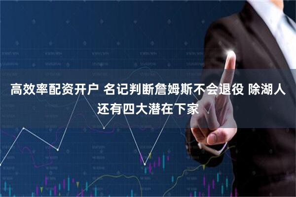 高效率配资开户 名记判断詹姆斯不会退役 除湖人还有四大潜在下家