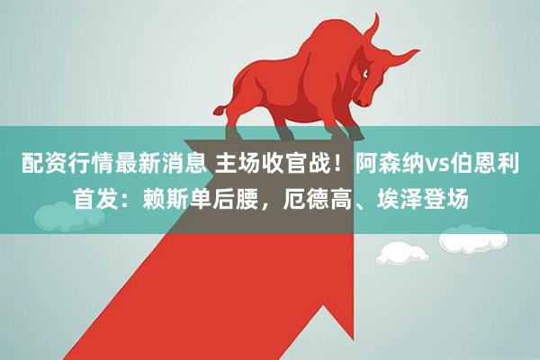 配资行情最新消息 主场收官战！阿森纳vs伯恩利首发：赖斯单后腰，厄德高、埃泽登场