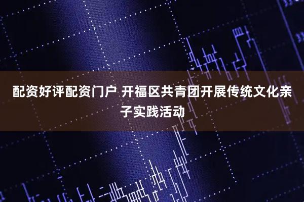 配资好评配资门户 开福区共青团开展传统文化亲子实践活动