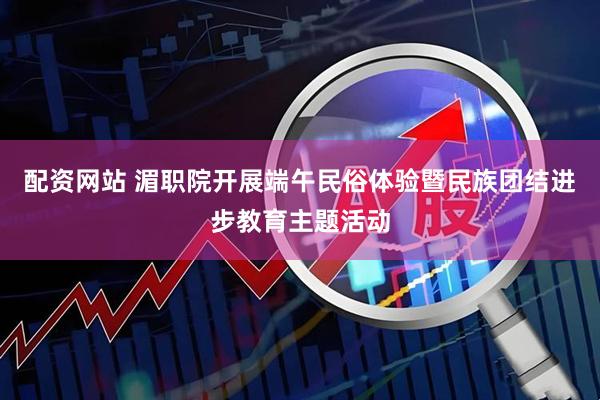 配资网站 湄职院开展端午民俗体验暨民族团结进步教育主题活动