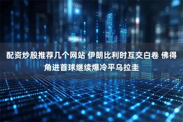 配资炒股推荐几个网站 伊朗比利时互交白卷 佛得角进首球继续爆冷平乌拉圭