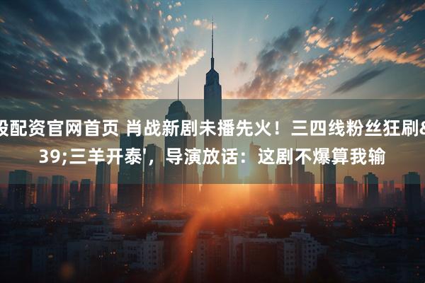 炒股配资官网首页 肖战新剧未播先火！三四线粉丝狂刷'三羊开泰'，导演放话：这剧不爆算我输